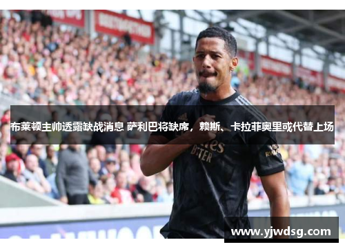 布莱顿主帅透露缺战消息 萨利巴将缺席，赖斯、卡拉菲奥里或代替上场